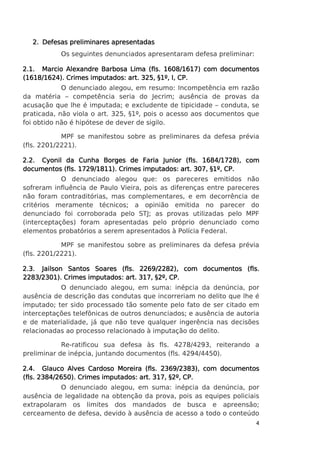 2. Defesas preliminares apresentadas
Os seguintes denunciados apresentaram defesa preliminar:
1608/1617)
2.1. Marcio Alexandre Barbosa Lima (fls. 1608/1617) com documentos
(1618/1624). Crimes imputados: art. 325, §1º, I, CP.
O denunciado alegou, em resumo: Incompetência em razão
da matéria – competência seria do Jecrim; ausência de provas da
acusação que lhe é imputada; e excludente de tipicidade – conduta, se
praticada, não viola o art. 325, §1º, pois o acesso aos documentos que
foi obtido não é hipótese de dever de sigilo.
MPF se manifestou sobre as preliminares da defesa prévia
(fls. 2201/2221).
2.2. Cyonil da Cunha Borges de Faria Junior (fls. 1684/1728), com
com
documentos (fls. 1729/1811). Crimes imputados: art. 307, §1º, CP.
O denunciado alegou que: os pareceres emitidos não
sofreram influência de Paulo Vieira, pois as diferenças entre pareceres
não foram contraditórias, mas complementares, e em decorrência de
critérios meramente técnicos; a opinião emitida no parecer do
denunciado foi corroborada pelo STJ; as provas utilizadas pelo MPF
(interceptações) foram apresentadas pelo próprio denunciado como
elementos probatórios a serem apresentados à Polícia Federal.
MPF se manifestou sobre as preliminares da defesa prévia
(fls. 2201/2221).
2.3. Jailson Santos Soares (fls. 2269/2282), com documentos (fls.
2283/2301). Crimes imputados: art. 317, §2º, CP.
O denunciado alegou, em suma: inépcia da denúncia, por
ausência de descrição das condutas que incorreriam no delito que lhe é
imputado; ter sido processado tão somente pelo fato de ser citado em
interceptações telefônicas de outros denunciados; e ausência de autoria
e de materialidade, já que não teve qualquer ingerência nas decisões
relacionadas ao processo relacionado à imputação do delito.
Re-ratificou sua defesa às fls. 4278/4293, reiterando a
preliminar de inépcia, juntando documentos (fls. 4294/4450).
2.4. Glauco Alves Cardoso Moreira (fls. 2369/2383), com documentos
2384/2650).
(fls. 2384/2650). Crimes imputados: art. 317, §2º, CP.
O denunciado alegou, em suma: inépcia da denúncia, por
ausência de legalidade na obtenção da prova, pois as equipes policiais
extrapolaram os limites dos mandados de busca e apreensão;
cerceamento de defesa, devido à ausência de acesso a todo o conteúdo
4

 
