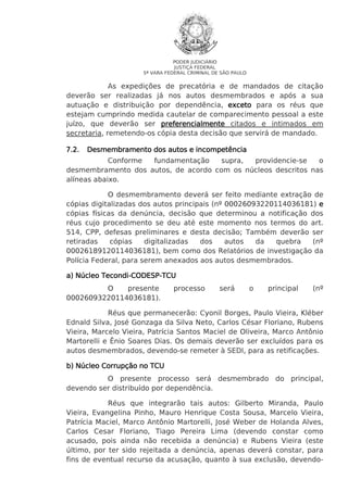 PODER JUDICIÁRIO
JUSTIÇA FEDERAL
5ª VARA FEDERAL CRIMINAL DE SÃO PAULO

As expedições de precatória e de mandados de citação
deverão ser realizadas já nos autos desmembrados e após a sua
autuação e distribuição por dependência, exceto para os réus que
estejam cumprindo medida cautelar de comparecimento pessoal a este
juízo, que deverão ser preferencialmente citados e intimados em
secretaria, remetendo-os cópia desta decisão que servirá de mandado.
7.2.

Desmembramento dos autos e incompetência

Conforme
fundamentação
supra,
providencie-se
o
desmembramento dos autos, de acordo com os núcleos descritos nas
alíneas abaixo.
O desmembramento deverá ser feito mediante extração de
cópias digitalizadas dos autos principais (nº 00026093220114036181) e
cópias físicas da denúncia, decisão que determinou a notificação dos
réus cujo procedimento se deu até este momento nos termos do art.
514, CPP, defesas preliminares e desta decisão; Também deverão ser
retiradas
cópias
digitalizadas
dos
autos
da
quebra
(nº
00026189120114036181), bem como dos Relatórios de investigação da
Polícia Federal, para serem anexados aos autos desmembrados.
Tecondi-CODESPa) Núcleo Tecondi-CODESP-TCU
O
presente
00026093220114036181).

processo

será

o

principal

(nº

Réus que permanecerão: Cyonil Borges, Paulo Vieira, Kléber
Ednald Silva, José Gonzaga da Silva Neto, Carlos César Floriano, Rubens
Vieira, Marcelo Vieira, Patrícia Santos Maciel de Oliveira, Marco Antônio
Martorelli e Ênio Soares Dias. Os demais deverão ser excluídos para os
autos desmembrados, devendo-se remeter à SEDI, para as retificações.
b) Núcleo Corrupção no TCU
O presente processo será desmembrado do principal,
devendo ser distribuído por dependência.
Réus que integrarão tais autos: Gilberto Miranda, Paulo
Vieira, Evangelina Pinho, Mauro Henrique Costa Sousa, Marcelo Vieira,
Patrícia Maciel, Marco Antônio Martorelli, José Weber de Holanda Alves,
Carlos Cesar Floriano, Tiago Pereira Lima (devendo constar como
acusado, pois ainda não recebida a denúncia) e Rubens Vieira (este
último, por ter sido rejeitada a denúncia, apenas deverá constar, para
fins de eventual recurso da acusação, quanto à sua exclusão, devendo-

 