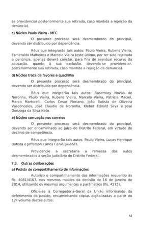 se providenciar posteriormente sua retirada, caso mantida a rejeição da
denúncia).
c) Núcleo Paulo Vieira - MEC
O presente processo será desmembrado do principal,
devendo ser distribuído por dependência.
Réus que integrarão tais autos: Paulo Vieira, Rubens Vieira,
Esmeraldo Malheiros e Marcelo Vieira (este último, por ter sido rejeitada
a denúncia, apenas deverá constar, para fins de eventual recurso da
acusação, quanto à sua exclusão, devendo-se providenciar,
posteriormente sua retirada, caso mantida a rejeição da denúncia).
d) Núcleo troca de favores e quadrilha
O presente processo será desmembrado do principal,
devendo ser distribuído por dependência.
Réus que integrarão tais autos: Rosemary Novoa de
Noronha, Paulo Vieira, Rubens Vieira, Marcelo Vieira, Patrícia Maciel,
Marco Martorelli, Carlos Cesar Floriano, João Batista de Oliveira
Vasconcelos, José Claudio de Noronha, Kleber Ednald Silva e José
Gonzaga da Silva Neto.
e) Núcleo corrupção nos correios
O presente processo será desmembrado do principal,
devendo ser encaminhado ao juízo do Distrito Federal, em virtude do
declínio de competência.
Réus que integrarão tais autos: Paulo Vieira, Lucas Henrique
Batista e Jefferson Carlos Carus Guedes.
Providencie
a
secretaria
a
remessa
desmembrados à seção judiciária do Distrito Federal.
7.3.

dos

autos

Outras deliberações

a) Pedido de compartilhamento de informações
Autorizo o compartilhamento das informações requerido às
fls. 4081/4107, nos mesmos moldes da decisão de 16 de janeiro de
2014, utilizando os mesmos argumentos e parâmetros (fls. 4575).
Oficie-se à Corregedoria-Geral da União informando do
deferimento do pedido, encaminhando cópias digitalizadas a partir do
12º volume destes autos.

42

 