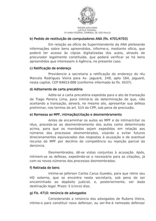 PODER JUDICIÁRIO
JUSTIÇA FEDERAL
5ª VARA FEDERAL CRIMINAL DE SÃO PAULO

4701/4703)
b) Pedido de restituição de computadores ANA (fls. 4701/4703)
Em relação ao ofício do Superintendente da ANA pleiteando
informações sobre bens apreendidos, informe-o, mediante ofício, que
poderá ter acesso às cópias digitalizadas dos autos, através de
procurador legalmente constituído, que poderá verificar se há bens
apreendidos que interessem à Agência, no presente caso.
c) Retificação de endereço
Providencie a secretaria a retificação do endereço do réu
Marcelo Rodrigues Vieira para Av. Jaguaré, 249, apto 164, Jaguaré,
nesta capital, CEP 04653-000 (conforme informado às fls. 4537).
d) Aditamento de carta precatória
Adite-se a carta precatória expedida para o ato de transação
de Tiago Pereira Lima, para intimá-lo da determinação de que, não
aceitando a transação, deverá, no mesmo ato, apresentar sua defesa
preliminar, nos termos do art. 514 do CPP, sob pena de preclusão.
e) Remessa ao MPF, intimação/citação e desmembramento
Antes de encaminhar os autos ao MPF e de intimar/citar os
réus, proceda-se ao desmembramento dos autos como determinado
acima, para que os mandados sejam expedidos em relação aos
números dos processos desmembrados, visando a evitar futuros
direcionamentos equivocados das respostas à acusação e de eventual
recurso do MPF por declínio de competência ou rejeição parcial da
denúncia.
Desmembrados, dê-se vistas conjuntas à acusação. Após,
intimem-se as defesas, expedindo-se o necessário para as citações, já
com os novos números dos processos desmembrados.
f) Retirada de bens
Intime-se Jeferson Carlos Carus Guedes, para que retire seu
HD externo, que se encontra nesta secretaria, sob pena de ser
encaminhado ao depósito judicial, e, posteriormente, ser dada
destinação legal. Prazo: 5 (cinco) dias.
g) Fls. 4710: renúncia de advogados
Considerando a renúncia dos advogados de Rubens Vieira,
intime-o para constituir novo defensor, ou ser-lhe-á nomeado defensor

 