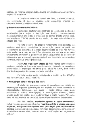 público. Na mesma oportunidade, deverá ser citado, para apresentar a
resposta à acusação.
A citação e intimação deverá ser feita, preferencialmente,
em secretaria, já que o acusado está cumprindo medida de
comparecimento quinzenal a este juízo.
g) Medidas cautelares decretadas
As medidas cautelares de restrição de locomoção (pedido de
autorização para viajar e inscrição no SINPI); comparecimento
mensal/quinzenal em juízo; e prestação de contas (neste último caso,
em relação à EDUCA), perderão sua razão, tão logo seja efetivada a
citação dos réus.
Tal fato decorre do próprio fundamento que decretou as
medidas restritivas: possibilitar a persecução penal. A partir do
recebimento da denúncia, e tão logo sejam citados os réus, não haverá
mais razão para que as restrições permaneçam, exceto se os réus
futuramente obstarem a persecução penal (esquivando-se de receber
intimações, por exemplo), quando poderá ser decretada nova medida
restritiva, inclusive prisão preventiva.
Assim, tão logo sejam citados os réus ficarão sem efeitos as
réus,
medidas cautelares impostas anteriormente, devendo a secretaria
providenciar a expedição de ofício para baixa no SINPI, bem como
ficarão dispensados do comparecimento em juízo.
Por tais razões, resta prejudicado o pedido de fls. 151/154
dos autos 00115751320134036181.
h) Manutenção parcial do sigilo dos autos
O sigilo nos presentes autos foi decretado em virtude de
informações sigilosas (declarações de imposto de renda anexadas e
interceptações telefônicas em curso – neste último caso, para
possibilitar a própria investigação). A investigação encerrou, assim
grande parte das razões que fundamentava o sigilo ruíram. Por outro
lado, há documentos de conteúdo sigiloso que devem ser preservados.
Por tais razões, mantenho apenas o sigilo documental
documental,
inclusive nos autos desmembrados, mas fica restrito o acesso aos autos
às partes, advogados e estagiários com procuração para representar os
clientes,
clientes já que não há como isolar referidos documentos, para proteger
a intimidade de terceiros, mantendo-se a classificação “em segredo de
justiça”.

44

 