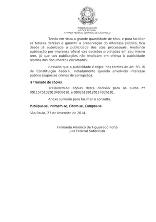 PODER JUDICIÁRIO
JUSTIÇA FEDERAL
5ª VARA FEDERAL CRIMINAL DE SÃO PAULO

Tendo em vista a grande quantidade de réus, e para facilitar
as futuras defesas e garantir a preservação do interesse público, fica
desde já autorizada a publicidade dos atos processuais, mediante
publicação por imprensa oficial das decisões prolatadas em seu inteiro
teor, já que tais publicações não implicam em ofensa à publicidade
restrita dos documentos encartados.
Ressalto que a publicidade é regra, nos termos do art. 93, IX
da Constituição Federal, notadamente quando envolvido interesse
público (supostos crimes de corrupção).
i) Traslado de cópias
Trasladem-se cópias desta decisão para os autos nº
00115751320134036181 e 00026189120114036181.
Anexo sumário para facilitar a consulta.
PubliqueIntimem se, CitemCumpra-se.
Publique-se, Intimem-se, Citem-se, Cumpra-se.
São Paulo, 27 de fevereiro de 2014.

Fernando Américo de Figueiredo Porto
Juiz Federal Substituto

 
