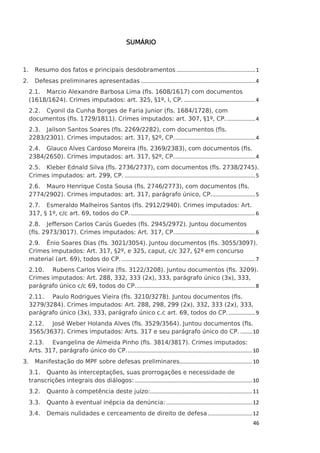 SUMÁRIO

1.

Resumo dos fatos e principais desdobramentos ..................................................... 1

2.

Defesas preliminares apresentadas ............................................................................. 4
2.1. Marcio Alexandre Barbosa Lima (fls. 1608/1617) com documentos
(1618/1624). Crimes imputados: art. 325, §1º, I, CP. ................................................ 4
2.2. Cyonil da Cunha Borges de Faria Junior (fls. 1684/1728), com
documentos (fls. 1729/1811). Crimes imputados: art. 307, §1º, CP. ................... 4
2.3. Jailson Santos Soares (fls. 2269/2282), com documentos (fls.
2283/2301). Crimes imputados: art. 317, §2º, CP. ...................................................... 4
2.4. Glauco Alves Cardoso Moreira (fls. 2369/2383), com documentos (fls.
2384/2650). Crimes imputados: art. 317, §2º, CP. ...................................................... 4
2.5. Kleber Ednald Silva (fls. 2736/2737), com documentos (fls. 2738/2745).
Crimes imputados: art. 299, CP. ........................................................................................ 5
2.6. Mauro Henrique Costa Sousa (fls. 2746/2773), com documentos (fls.
2774/2902). Crimes imputados: art. 317, parágrafo único, CP.............................. 5
2.7. Esmeraldo Malheiros Santos (fls. 2912/2940). Crimes imputados: Art.
317, § 1º, c/c art. 69, todos do CP. .................................................................................... 6
2.8. Jefferson Carlos Carús Guedes (fls. 2945/2972). Juntou documentos
(fls. 2973/3017). Crimes imputados: Art. 317, CP. ...................................................... 6
2.9. Ênio Soares Dias (fls. 3021/3054). Juntou documentos (fls. 3055/3097).
Crimes imputados: Art. 317, §2º, e 325, caput, c/c 327, §2º em concurso
material (art. 69), todos do CP. .......................................................................................... 7
2.10. Rubens Carlos Vieira (fls. 3122/3208). Juntou documentos (fls. 3209).
Crimes imputados: Art. 288, 332, 333 (2x), 333, parágrafo único (3x), 333,
parágrafo único c/c 69, todos do CP. ................................................................................ 8
2.11. Paulo Rodrigues Vieira (fls. 3210/3278). Juntou documentos (fls.
3279/3284). Crimes imputados: Art. 288, 298, 299 (2x), 332, 333 (2x), 333,
parágrafo único (3x), 333, parágrafo único c.c art. 69, todos do CP. .................. 9
2.12. José Weber Holanda Alves (fls. 3529/3564). Juntou documentos (fls.
3565/3637). Crimes imputados: Arts. 317 e seu parágrafo único do CP. ........ 10
2.13. Evangelina de Almeida Pinho (fls. 3814/3817). Crimes imputados:
Arts. 317, parágrafo único do CP. .................................................................................... 10

3.

Manifestação do MPF sobre defesas preliminares................................................. 10
3.1. Quanto às interceptações, suas prorrogações e necessidade de
transcrições integrais dos diálogos: ............................................................................... 10
3.2.

Quanto à competência deste juízo:..................................................................... 11

3.3.

Quanto à eventual inépcia da denúncia: .......................................................... 12

3.4.

Demais nulidades e cerceamento de direito de defesa .............................. 12
46

 