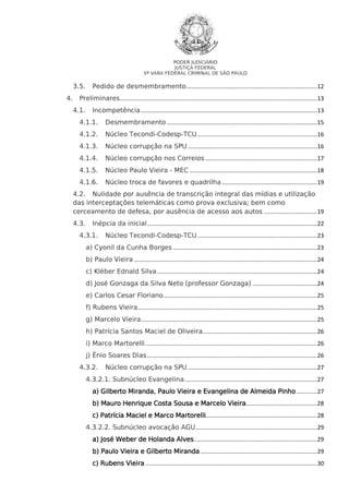 PODER JUDICIÁRIO
JUSTIÇA FEDERAL
5ª VARA FEDERAL CRIMINAL DE SÃO PAULO

3.5.
4.

Pedido de desmembramento .................................................................................12

Preliminares..........................................................................................................................13
4.1.

Incompetência .............................................................................................................13

4.1.1.

Desmembramento .............................................................................................15

4.1.2.

Núcleo Tecondi-Codesp-TCU ..........................................................................16

4.1.3.

Núcleo corrupção na SPU ................................................................................16

4.1.4.

Núcleo corrupção nos Correios .....................................................................17

4.1.5.

Núcleo Paulo Vieira - MEC ...............................................................................18

4.1.6.

Núcleo troca de favores e quadrilha ...........................................................19

4.2. Nulidade por ausência de transcrição integral das mídias e utilização
das interceptações telemáticas como prova exclusiva; bem como
cerceamento de defesa, por ausência de acesso aos autos .................................19
4.3.

Inépcia da inicial .........................................................................................................22

4.3.1.

Núcleo Tecondi-Codesp-TCU ..........................................................................23

a) Cyonil da Cunha Borges .........................................................................................23
b) Paulo Vieira .................................................................................................................24
c) Kléber Ednald Silva ...................................................................................................24
d) José Gonzaga da Silva Neto (professor Gonzaga) ........................................24
e) Carlos Cesar Floriano ...............................................................................................25
f) Rubens Vieira...............................................................................................................25
g) Marcelo Vieira.............................................................................................................25
h) Patrícia Santos Maciel de Oliveira.......................................................................26
i) Marco Martorelli ..........................................................................................................26
j) Ênio Soares Dias .........................................................................................................26
4.3.2.

Núcleo corrupção na SPU ................................................................................27

4.3.2.1. Subnúcleo Evangelina ..................................................................................27
a) Gilberto Miranda, Paulo Vieira e Evangelina de Almeida Pinho .............27
b) Mauro Henrique Costa Sousa e Marcelo Vieira............................................28
Martorelli.....................................................................28
c) Patrícia Maciel e Marco Martorelli
4.3.2.2. Subnúcleo avocação AGU ...........................................................................29
a) José Weber de Holanda Alves ............................................................................29
b) Paulo Vieira e Gilberto Miranda ........................................................................29
c) Rubens Vieira ..........................................................................................................30

 