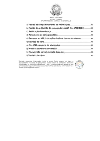 PODER JUDICIÁRIO
JUSTIÇA FEDERAL
5ª VARA FEDERAL CRIMINAL DE SÃO PAULO

a) Pedido de compartilhamento de informações .............................................42
b) Pedido de restituição de computadores ANA (fls. 4701/4703) ..............43
c) Retificação de endereço ......................................................................................43
d) Aditamento de carta precatória........................................................................43
e) Remessa ao MPF, intimação/citação e desmembramento ......................43
f) Retirada de bens ..................................................................................................... 43
g) Fls. 4710: renúncia de advogados ...................................................................43
g) Medidas cautelares decretadas ........................................................................44
h) Manutenção parcial do sigilo dos autos .........................................................44
i) Traslado de cópias ..................................................................................................45
Decisão adaptada (impressão frente e verso, fonte spranq eco sans e
espaçamento reduzido de parágrafos) como adesão à Campanha Consumo
Sustentável na Administração Pública – A3P, caracterizada pela aplicação dos
princípios da responsabilidade socioambiental nas atividades administrativas e
operacionais do Poder Público.

 