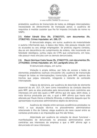 PODER JUDICIÁRIO
JUSTIÇA FEDERAL
5ª VARA FEDERAL CRIMINAL DE SÃO PAULO

probatório; ausência de transcrição de todos os diálogos interceptados;
necessidade de oferecimento de transação penal; e ausência de
requisitos à medida cautelar que lhe foi imposta (inclusão do nome no
SINPI).
2.5. Kleber Ednald Silva (fls. 2736/2737), com documentos (fls.
2738/2745). Crimes imputados: art. 299, CP.
O denunciado alegou, em suma: ausência de materialidade
e autoria informando que, à época dos fatos, não possuía relação com
os acusados ou seu antigo empregador. Se praticou alguma conduta,
deu-se em decorrência de cumprimento de ordens, não incorrendo em
falsidade ideológica. Juntou cópia de CTPS que comprovaria, em tese,
não possuir mais vínculos com os demais denunciados.
(fls.
2.6. Mauro Henrique Costa Sousa (fls. 2746/2773), com documentos (fls.
2774/2902). Crimes imputados: art. 317, parágrafo único, CP.
O denunciado alegou, em suma:
Violação à ampla defesa, por falta de acesso a todos os
elementos probatórios (súmula vinculante 14); ausência de transcrição
integral de todas as interceptações; transcrição, pelo MPF, apenas dos
trechos que julgou relevante, relegando o restante do conteúdo
interceptado.
Inépcia da denúncia, por ausência de descrição de elemento
essencial do art. 317, CP, bem como inexistência da conduta descrita
pelo MPF, pois os atos praticados pelo denunciado eram contrários aos
interesses em prol dos quais o MPF afirma que ele agia; além disso, a
nota técnica produzida por ele, a qual o MPF afirma que havia sido
alterada por Paulo Vieira e Gilberto Miranda, é diferente daquela que foi
apresentada no processo administrativo objeto da denúncia;
Ausência de relação entre serviços acadêmicos prestados na
FACIC e sua atuação técnica no procedimento administrativo
relacionado à Ilha de Cabras; alega ausência de nexo causal entre as
condutas praticadas e as imputações que lhe são feitas;
Atipicidade por ausência de violação de dever funcional –
manifestações do denunciado no processo administrativo eram
contrárias aos interesses da empresa a que o MPF afirma agir o
denunciado em seus interesses;

 