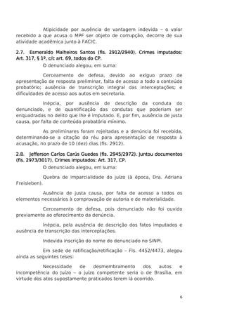 Atipicidade por ausência de vantagem indevida – o valor
recebido a que acusa o MPF ser objeto de corrupção, decorre de sua
atividade acadêmica junto à FACIC.
2.7. Esmeraldo Malheiros Santos (fls. 2912/2940). Crimes imputados:
Art. 317, § 1º, c/c art. 69, todos do CP.
O denunciado alegou, em suma:
Cerceamento de defesa, devido ao exíguo prazo de
apresentação de resposta preliminar, falta de acesso a todo o conteúdo
probatório; ausência de transcrição integral das interceptações; e
dificuldades de acesso aos autos em secretaria.
Inépcia, por ausência de descrição da conduta do
denunciado, e de quantificação das condutas que poderiam ser
enquadradas no delito que lhe é imputado. E, por fim, ausência de justa
causa, por falta de conteúdo probatório mínimo.
As preliminares foram rejeitadas e a denúncia foi recebida,
determinando-se a citação do réu para apresentação de resposta à
acusação, no prazo de 10 (dez) dias (fls. 2912).
2945/2972
72).
2.8. Jefferson Carlos Carús Guedes (fls. 2945/2972). Juntou documentos
imputados:
(fls. 2973/3017). Crimes imputados: Art. 317, CP.
O denunciado alegou, em suma:
Quebra de imparcialidade do juízo (à época, Dra. Adriana
Freisleben).
Ausência de justa causa, por falta de acesso a todos os
elementos necessários à comprovação de autoria e de materialidade.
Cerceamento de defesa, pois denunciado não foi ouvido
previamente ao oferecimento da denúncia.
Inépcia, pela ausência de descrição dos fatos imputados e
ausência de transcrição das interceptações.
Indevida inscrição do nome do denunciado no SINPI.
Em sede de ratificação/retificação – Fls. 4452/4473, alegou
ainda as seguintes teses:
Necessidade
de
desmembramento
dos
autos
e
incompetência do Juízo – o juízo competente seria o de Brasília, em
virtude dos atos supostamente praticados terem lá ocorrido.

6

 