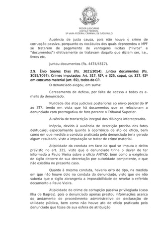 PODER JUDICIÁRIO
JUSTIÇA FEDERAL
5ª VARA FEDERAL CRIMINAL DE SÃO PAULO

Ausência de justa causa, pois não houve o crime de
corrupção passiva, porquanto os vocábulos dos quais depreendeu o MPF
se tratarem de pagamento de vantagens ilícitas (“livros” e
“documentos”) efetivamente se tratavam daquilo que diziam ser, i.e.,
livros etc.
Juntou documentos (fls. 4474/4517).
2.9. Ênio Soares Dias (fls. 3021/3054). Juntou documentos (fls.
3055/309
3055/3097). Crimes imputados: Art. 317, §2º, e 325, caput, c/c 327, §2º
CP.
em concurso material (art. 69), todos do CP.
O denunciado alegou, em suma:
Cerceamento de defesa, por falta de acesso a todos os emails do denunciado.
Nulidade dos atos judiciais posteriores ao envio parcial do IP
ao STF, tendo em vista que há documentos que se relacionam a
denunciado com prerrogativa de foro perante o Tribunal Superior.
Ausência de transcrição integral dos diálogos interceptados.
Inépcia, devido à ausência de descrição precisa dos fatos
delituosos, especialmente quanto à ocorrência de ato de ofício, bem
como em que medida a conduta praticada pelo denunciado teria gerado
algum resultado, visto a imputação se tratar de crime material.
Atipicidade da conduta em face da qual se imputa o delito
previsto no art. 325, visto que o denunciado tinha o dever de ter
informado a Paulo Vieira sobre o ofício ANTAQ, bem como a exigência
de sigilo decorre de sua decretação por autoridade competente, o que
não existiria no presente caso.
Quanto à mesma conduta, haveria erro de tipo, na medida
em que não houve dolo na conduta do denunciado, visto que ele não
saberia que o sigilo abrangeria a impossibilidade de revelar o referido
documento a Paulo Vieira.
Atipicidade do crime de corrupção passiva privilegiada (caso
Ilha de Bagres), pois o denunciado apenas prestou informações acerca
do andamento do procedimento administrativo de declaração de
utilidade pública, bem como não houve ato de ofício praticado pelo
denunciado que fosse de sua esfera de atribuição

 