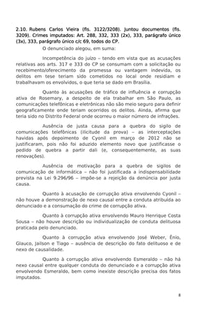 2.10. Rubens Carlos Vieira (fls. 3122/3208). Juntou documentos (fls.
3209). Crimes imputados: Art. 288, 332, 333 (2x), 333, parágrafo único
CP.
(3x), 333, parágrafo único c/c 69, todos do CP.
O denunciado alegou, em suma:
Incompetência do juízo – tendo em vista que as acusações
relativas aos arts. 317 e 333 do CP se consumam com a solicitação ou
recebimento/oferecimento da promessa ou vantagem indevida, os
delitos em tese teriam sido cometidos no local onde residiam e
trabalhavam os envolvidos, o que teria se dado em Brasília.
Quanto às acusações de tráfico de influência e corrupção
ativa de Rosemary, a despeito de ela trabalhar em São Paulo, as
comunicações telefônicas e eletrônicas não são meio seguro para definir
geograficamente onde teriam ocorridos os delitos. Ainda, afirma que
teria sido no Distrito Federal onde ocorreu o maior número de infrações.
Ausência de justa causa para a quebra do sigilo de
comunicações telefônicas (ilicitude da prova) – as interceptações
havidas após depoimento de Cyonil em março de 2012 não se
justificaram, pois não foi aduzido elemento novo que justificasse o
pedido de quebra a partir dali (e, consequentemente, as suas
renovações).
Ausência de motivação para a quebra de sigilos de
comunicação de informática – não foi justificada a indispensabilidade
prevista na Lei 9.296/96 – impõe-se a rejeição da denúncia por justa
causa.
Quanto à acusação de corrupção ativa envolvendo Cyonil –
não houve a demonstração de nexo causal entre a conduta atribuída ao
denunciado e a consumação do crime de corrupção ativa.
Quanto à corrupção ativa envolvendo Mauro Henrique Costa
Sousa – não houve descrição ou individualização de conduta delituosa
praticada pelo denunciado.
Quanto à corrupção ativa envolvendo José Weber, Ênio,
Glauco, Jailson e Tiago – ausência de descrição do fato delituoso e de
nexo de causalidade.
Quanto à corrupção ativa envolvendo Esmeraldo – não há
nexo causal entre qualquer conduta do denunciado e a corrupção ativa
envolvendo Esmeraldo, bem como inexiste descrição precisa dos fatos
imputados.

8

 