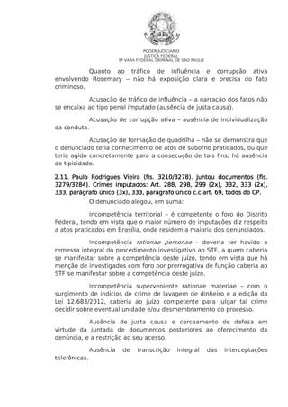 PODER JUDICIÁRIO
JUSTIÇA FEDERAL
5ª VARA FEDERAL CRIMINAL DE SÃO PAULO

Quanto ao tráfico de influência e corrupção ativa
envolvendo Rosemary – não há exposição clara e precisa do fato
criminoso.
Acusação de tráfico de influência – a narração dos fatos não
se encaixa ao tipo penal imputado (ausência de justa causa).
Acusação de corrupção ativa – ausência de individualização
da conduta.
Acusação de formação de quadrilha – não se demonstra que
o denunciado teria conhecimento de atos de suborno praticados, ou que
teria agido concretamente para a consecução de tais fins; há ausência
de tipicidade.
2.11. Paulo Rodrigues Vieira (fls. 3210/3278). Juntou documentos (fls.
3279/3284). Crimes imputados: Art. 288, 298, 299 (2x), 332, 333 (2x),
333, parágrafo único (3x), 333, parágrafo único c.c art. 69, todos do CP.
O denunciado alegou, em suma:
Incompetência territorial – é competente o foro do Distrito
Federal, tendo em vista que o maior número de imputações diz respeito
a atos praticados em Brasília, onde residem a maioria dos denunciados.
Incompetência rationae personae – deveria ter havido a
remessa integral do procedimento investigativo ao STF, a quem caberia
se manifestar sobre a competência deste juízo, tendo em vista que há
menção de investigados com foro por prerrogativa de função caberia ao
STF se manifestar sobre a competência deste juízo.
Incompetência superveniente rationae materiae – com o
surgimento de indícios de crime de lavagem de dinheiro e a edição da
Lei 12.683/2012, caberia ao juízo competente para julgar tal crime
decidir sobre eventual unidade e/ou desmembramento do processo.
Ausência de justa causa e cerceamento de defesa em
virtude da juntada de documentos posteriores ao oferecimento da
denúncia, e a restrição ao seu acesso.
Ausência
telefônicas.

de

transcrição

integral

das

interceptações

 