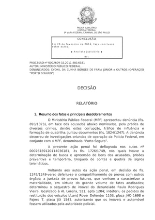 PODER JUDICIÁRIO
JUSTIÇA FEDERAL
5ª VARA FEDERAL CRIMINAL DE SÃO PAULO

CO N CL US Ã O
Em 20 de fevereiro de 2014, faço conclusos
estes autos.
◘ Analista Judiciário ◘
RF:

PROCESSO nº 0002609-32.2011.403.6181
AUTOR: MINISTÉRIO PÚBLICO FEDERAL
DENUNCIADOS: CYONIL DA CUNHA BORGES DE FARIA JÚNIOR e OUTROS (OPERAÇÃO
“PORTO SEGURO”)

DECISÃO

RELATÓRIO
1. Resumo dos fatos e principais desdobramentos
O Ministério Público Federal (MPF) apresentou denúncia (fls.
893/1023), em face dos acusados abaixo nominados, pela prática de
diversos crimes, dentre estes corrupção, tráfico de influência e
formação de quadrilha. Juntou documentos (fls. 1024/1247). A denúncia
decorreu de investigações oriundas de operação da Polícia Federal, em
conjunto com o MPF, denominada “Porto Seguro”.
A presente ação penal foi deflagrada nos autos nº
00026189120114036181, às fls. 1726/1749, nos quais houve a
determinação de busca e apreensão de bens dos acusados, prisões
preventiva e temporária, bloqueio de contas e quebra de sigilos
telemáticos.
Voltando aos autos da ação penal, em decisão de fls.
1248/1249-verso deferiu-se o compartilhamento de provas com outros
órgãos; a juntada de provas futuras, que venham a caracterizar a
materialidade, em virtude do grande volume de fatos analisados;
determinou o sequestro de imóvel do denunciado Paulo Rodrigues
Vieira, localizado à Al. Lorena, 521, apto 1204; indeferiu os pedidos de
restituição dos veículos I/Land Rover Defender 110S, placa JHO 1698 e
Pajero T, placa JIX 1543, autorizando que os imóveis e automóvel
fossem utilizados pela autoridade policial.

 