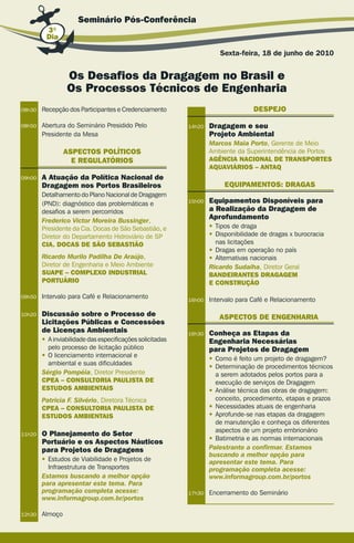 Seminário Pós-conferência
         3º
         Dia

                                                                      Sexta-feira, 18 de junho de 2010


                 os Desafios da Dragagem no Brasil e
                 os Processos técnicos de engenharia
08h30   Recepção dos Participantes e Credenciamento                               DeSPeJo

08h50   Abertura do Seminário Presidido Pelo               14h20   Dragagem e seu
        Presidente da Mesa                                         Projeto Ambiental
                                                                   Marcos Maia Porto, Gerente de Meio
                 ASPectoS PoLítIcoS                                Ambiente da Superintendência de Portos
                   e regULAtórIoS                                  AgêNcIA NAcIoNAL De trANSPorteS
                                                                   AqUAvIÁrIoS – ANtAq
09h00   A Atuação da Política Nacional de
        Dragagem nos Portos Brasileiros                                 eqUIPAMeNtoS: DrAgAS
        Detalhamento do Plano Nacional de Dragagem
        (PND): diagnóstico das problemáticas e             15h00   equipamentos Disponíveis para
        desafios a serem percorridos                               a realização da Dragagem de
        Frederico Victor Moreira Bussinger,
                                                                   Aprofundamento
        Presidente da Cia. Docas de São Sebastião, e               • Tipos de draga
        Diretor do Departamento Hidroviário de SP                  • Disponibilidade de dragas x burocracia
        cIA. DocAS De São SeBAStIão                                  nas licitações
                                                                   • Dragas em operação no país
        Ricardo Murilo Padilha De Araújo,                          • Alternativas nacionais
        Diretor de Engenharia e Meio Ambiente                      Ricardo Sudaiha, Diretor Geral
        SUAPe – coMPLeXo INDUStrIAL                                BANDeIrANteS DrAgAgeM
        PortUÁrIo                                                  e coNStrUção

09h50   Intervalo para Café e Relacionamento               16h00   Intervalo para Café e Relacionamento

10h20   Discussão sobre o Processo de                                 ASPectoS De eNgeNHArIA
        Licitações Públicas e concessões
        de Licenças Ambientais                             16h30   conheça as etapas da
        • A inviabilidade das especificações solicitadas           engenharia Necessárias
          pelo processo de licitação público                       para Projetos de Dragagem
        • O licenciamento internacional e
                                                                   • Como é feito um projeto de dragagem?
          ambiental e suas dificuldades
                                                                   • Determinação de procedimentos técnicos
        Sérgio Pompéia, Diretor Presidente                           a serem adotados pelos portos para a
        cPeA – coNSULtorIA PAULIStA De                               execução de serviços de Dragagem
        eStUDoS AMBIeNtAIS                                         • Análise técnica das obras de dragagem:
        Patricia F. Silvério, Diretora Técnica                       conceito, procedimento, etapas e prazos
        cPeA – coNSULtorIA PAULIStA De                             • Necessidades atuais de engenharia
        eStUDoS AMBIeNtAIS                                         • Aprofunde-se nas etapas da dragagem
                                                                     de manutenção e conheça os diferentes
                                                                     aspectos de um projeto embrionário
11h20   o Planejamento do Setor
                                                                   • Batimetria e as normas internacionais
        Portuário e os Aspectos Náuticos
        para Projetos de Dragagens                                 Palestrante a confirmar. Estamos
                                                                   buscando a melhor opção para
        • Estudos de Viabilidade e Projetos de                     apresentar este tema. Para
          Infraestrutura de Transportes                            programação completa acesse:
        Estamos buscando a melhor opção                            www.informagroup.com.br/portos
        para apresentar este tema. Para
        programação completa acesse:                       17h30   Encerramento do Seminário
        www.informagroup.com.br/portos

12h30   Almoço
 