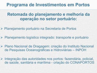Programa de Investimentos em Portos

    Retomada do planejamento e melhoria da
         operação no setor portuário:

 Planejamento portuário na Secretaria de Portos

 Planejamento logístico integrado: transporte e portuário

 Plano Nacional de Dragagem: criação do Instituto Nacional
  de Pesquisas Oceanográficas e Hidroviárias – INPOH

 Integração das autoridades nos portos: fazendária, policial,
  de saúde, sanitária e marítima - criação do CONAPORTOS
 