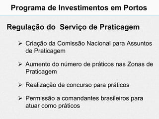Programa de Investimentos em Portos

Regulação do Serviço de Praticagem

   Criação da Comissão Nacional para Assuntos
    de Praticagem

   Aumento do número de práticos nas Zonas de
    Praticagem

   Realização de concurso para práticos

   Permissão a comandantes brasileiros para
    atuar como práticos
 
