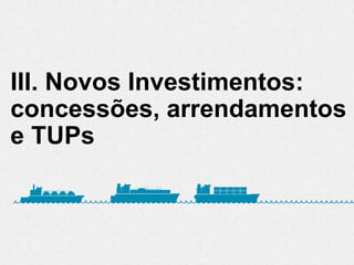 III. Novos Investimentos:
concessões, arrendamentos
e TUPs
 