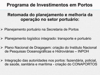 Programa de Investimentos em Portos

    Retomada do planejamento e melhoria da
         operação no setor portuário:

 Planejamento portuário na Secretaria de Portos

 Planejamento logístico integrado: transporte e portuário

 Plano Nacional de Dragagem: criação do Instituto Nacional
  de Pesquisas Oceanográficas e Hidroviárias – INPOH

 Integração das autoridades nos portos: fazendária, policial,
  de saúde, sanitária e marítima - criação do CONAPORTOS
 