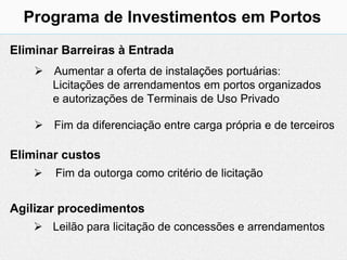 Programa de Investimentos em Portos
Eliminar Barreiras à Entrada
     Aumentar a oferta de instalações portuárias:
      Licitações de arrendamentos em portos organizados
      e autorizações de Terminais de Uso Privado

     Fim da diferenciação entre carga própria e de terceiros

Eliminar custos
       Fim da outorga como critério de licitação


Agilizar procedimentos
     Leilão para licitação de concessões e arrendamentos
 