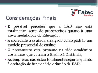 Considerações Finais
• É possível perceber que a EAD não está
totalmente isenta de preconceitos quanto à uma
nova modalidade de Educação;
• A sociedade traz ainda arraigado como padrão um
modelo presencial de ensino;
• O preconceito está presente na vida acadêmica
dos alunos que cursam o Ensino à Distância;
• As empresas não estão totalmente seguras quanto
à aceitação de funcionário oriundo da EAD.
 