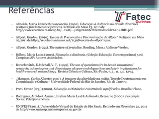 Referências
• Almeida, Maria Elizabeth Bianconcini. (2010). Educação à distância no Brasil: diretrizes
políticas, fundamentos e práticas. Retirado em Maio 23, 2010 de
http//www.cecemca.rc.unesp.br/...EaD/.../atigo%20Beth%20Almeida%20RIBIE.pdf.
• Allport, Gordon. (2010). Escala de Preconceito e Discriminação de Allport. Retirado em Maio
03,2011 de http://redehumanizasus.net/11398-escala-de-allportupas.
• Allport, Gordon. (1954). The nature of prejudice. Reading, Mass.: Addison-Wesley.
• Belloni, Maria Luiza (2003). Educação a distância. (Coleção Educação Contemporânea) 3.ed.
Campinas,SP: Autores Associados.
• Boruchovitch, E & Schall, V. T. (1999). The use of questionnaire in health educational
research; advantagens and disvantages of open-ended questions and their implications for
health research methodology. Revista Ciência e Cultura, São Paulo, v. 51, n. 1, p. 12-15.
• . Marques, Carlos Alberto (2001). A imagem da alteridade na mídia. Tese de Doutoramento em
Comunicação e Cultura – Universidade Federal do Rio de Janeiro, Rio de Janeiro.
• Preti, Oreste (org.) (2000). Educação a Distância: construindo significados. Brasília: Plano.
• Rodrigues, Aroldo & Assmar, Eveline Maria Leal & Jablonski, Bernardo (2000). Psicologia
Social. Petrópolis: Vozes.
• UNIVESP (2011). Universidade Virtual do Estado de São Paulo. Retirado em Novembro 25, 2011
de http//www.univesp.ensinosuperior.sp.gov.br
 