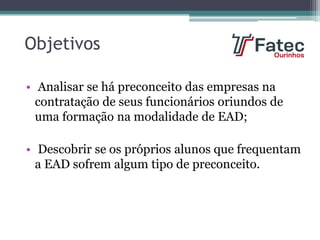 Objetivos
• Analisar se há preconceito das empresas na
contratação de seus funcionários oriundos de
uma formação na modalidade de EAD;
• Descobrir se os próprios alunos que frequentam
a EAD sofrem algum tipo de preconceito.
 