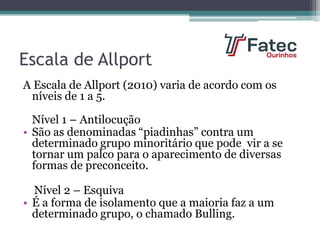 Escala de Allport
A Escala de Allport (2010) varia de acordo com os
níveis de 1 a 5.
Nível 1 – Antilocução
• São as denominadas “piadinhas” contra um
determinado grupo minoritário que pode vir a se
tornar um palco para o aparecimento de diversas
formas de preconceito.
Nível 2 – Esquiva
• É a forma de isolamento que a maioria faz a um
determinado grupo, o chamado Bulling.
 