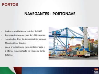 PORTOS
NAVEGANTES - PORTONAVE
- Iniciou as atividades em outubro de 2007;
- Emprega diretamente mais de 1.000 pessoas;
- Localizado a 2 km do Aeroporto Internacional
Ministro Victor Konder;
- opera principalmente carga conteinerizada e
é líder de movimentação no Estado de Santa
Catarina;
7
 