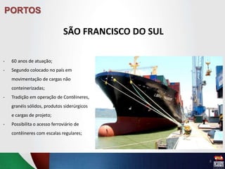 PORTOS
SÃO FRANCISCO DO SUL
8
- 60 anos de atuação;
- Segundo colocado no país em
movimentação de cargas não
conteinerizadas;
- Tradição em operação de Contêineres,
granéis sólidos, produtos siderúrgicos
e cargas de projeto;
- Possibilita o acesso ferroviário de
contêineres com escalas regulares;
 