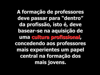 A formação de professores
 deve passar para “dentro”
  da profissão, isto é, deve
 basear-se na aquisição de
  uma cultura profissional,
concedendo aos professores
 mais experientes um papel
  central na formação dos
        mais jovens.
 