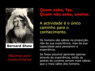 Quem sabe, faz.
                  Quem não sabe, ensina.

                  A actividade é o único
                  caminho para o
                  conhecimento.

                  Os homens são sábios na proporção,
                  não da sua experiência, mas da sua
Bernard Shaw      capacidade para pensarem a
                  experiência.
                  Se fosse possível aprender apenas
 Máximas para
                  através da experiência, então as
revolucionários   pedras de Londres seriam mais sábias
                  que o mais sábio dos homens.
 