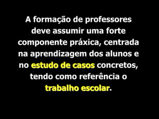 A formação de professores
   deve assumir uma forte
componente práxica, centrada
na aprendizagem dos alunos e
no estudo de casos concretos,
   tendo como referência o
       trabalho escolar.
 