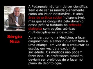 A Pedagogia não tem de ser científica.
         Tem é de ser assumida plenamente
         como um valor inestimável. É uma
         área de prática social indispensável,
         mas que se conquista pelo domínio
         dessa prática fundada na reflexão
         dialógica com opções teóricas
         multidisciplinares e de acção.
Sérgio   Aprender, como na Medicina, a fazer
 Niza    diagnósticos, a saber o que faz falta a
         uma criança, em vez de a empurrar da
         escola, em vez de a excluir da
         sociedade. Os médicos não podem
         fazer isso. Os professores também
         deviam ser proibidos de o fazer no
         plano da deontologia.
 