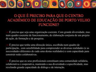 O QUE É PRECISO PARA QUE O CENTRO
 ACADÉMICO DE EDUCAÇÃO DE PORTO VELHO
                FUNCIONE?
→ É preciso que seja uma organização coerente. Com grande diversidade, mas
num quadro coerente de funcionamento, de elaboração conjunta de um projeto
de ação, de formação e de pesquisa.

→ É preciso que tenha uma direcção única, escolhida num quadro de
participação, com sensibilidade para compreender as diversas realidades (e as
necessidades diferentes de cada uma destas realidades) e com capacidade para
construir redes colaborativas.

→ É preciso que os seus profissionais constituam uma comunidade solidária,
colaborativa e cooperativa, mantendo a sua diversidade e especificidade, mas
revelando grande capacidade de diálogo e de interação.
 