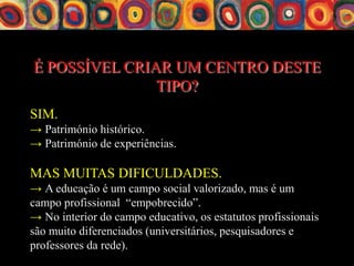 É POSSÍVEL CRIAR UM CENTRO DESTE
               TIPO?
SIM.
→ Património histórico.
→ Património de experiências.

MAS MUITAS DIFICULDADES.
→ A educação é um campo social valorizado, mas é um
campo profissional “empobrecido”.
→ No interior do campo educativo, os estatutos profissionais
são muito diferenciados (universitários, pesquisadores e
professores da rede).
 