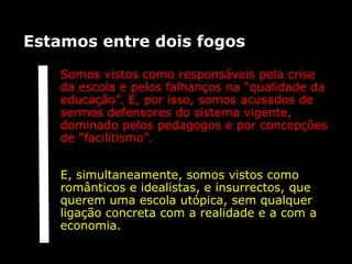 Estamos entre dois fogos

   Somos vistos como responsáveis pela crise
   da escola e pelos falhanços na “qualidade da
   educação”. E, por isso, somos acusados de
   sermos defensores do sistema vigente,
   dominado pelos pedagogos e por concepções
   de “facilitismo”.


   E, simultaneamente, somos vistos como
   românticos e idealistas, e insurrectos, que
   querem uma escola utópica, sem qualquer
   ligação concreta com a realidade e a com a
   economia.
 