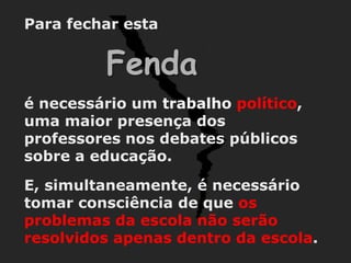 Para fechar esta


          Fenda
é necessário um trabalho político,
uma maior presença dos
professores nos debates públicos
sobre a educação.

E, simultaneamente, é necessário
tomar consciência de que os
problemas da escola não serão
resolvidos apenas dentro da escola.
 