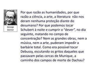 Por que razão as humanidades, por que
          razão a ciência, a arte, a literatura não nos
          deram nenhuma proteção diante do
George
          desumano? Por que podemos tocar
Steiner   Schubert à noite e cumprir o “dever”, no dia
          seguinte, matando no campo de
          concentração? Nem as grandes obras, nem a
          música, nem a arte, puderam impedir a
          barbárie total. Como era possível tocar
          Debussy, escutando os gritos daqueles que
          passavam pelas cercas de Munique, a
          caminho dos campos de morte de Dachau?
 