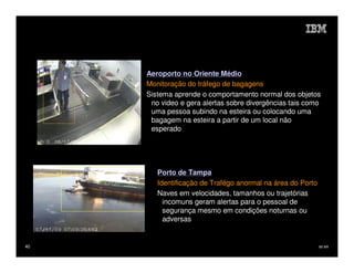 Aeroporto no Oriente Médio
     Monitoração do tráfego de bagagens
     Sistema aprende o comportamento normal dos objetos
      no video e gera alertas sobre divergências tais como
      uma pessoa subindo na esteira ou colocando uma
      bagagem na esteira a partir de um local não
      esperado




        Porto de Tampa
        Identificação de Trafégo anormal na área do Porto
        Naves em velocidades, tamanhos ou trajetórias
          incomuns geram alertas para o pessoal de
          segurança mesmo em condições noturnas ou
          adversas


40                                                          IM AR
 