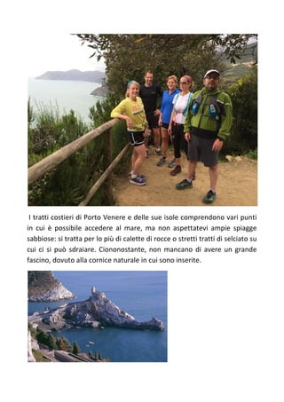 I tratti costieri di Porto Venere e delle sue isole comprendono vari punti
in cui è possibile accedere al mare, ma non aspettatevi ampie spiagge
sabbiose: si tratta per lo più di calette di rocce o stretti tratti di selciato su
cui ci si può sdraiare. Ciononostante, non mancano di avere un grande
fascino, dovuto alla cornice naturale in cui sono inserite.
 