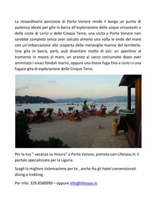 La straordinaria posizione di Porto Venere rende il borgo un punto di
partenza ideale per gite in barca all’esplorazione delle acque circostanti o
delle coste di Lerici e delle Cinque Terre; una visita a Porto Venere non
sarebbe completa senza aver solcato almeno una volta le onde del mare
con un’imbarcazione alla scoperta delle meraviglie marine del territorio.
Una gita in barca, però, può diventare molto di più: un aperitivo al
tramonto in mezzo al mare, un pranzo al sacco consumato dopo aver
ammirato i vivaci fondali marini, oppure una breve fuga fino a Lerici o una
fugace gita di esplorazione delle Cinque Terre.
Per la tua “ vacanza su misura” a Porto Venere, prenota con Liforyou.it: il
portale specializzato per la Liguria.
Scegli la migliore sistemazione per te , anche fra gli hotel convenzionati
diving e trekking.
Per info: 329.8580990 – oppure info@liforyou.it.
 
