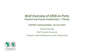 Brief Overview of AfDB on Ports
Present and Future Involvement / Trends
AGPOAC meeting Abidjan, 30 June 2015
Augustin Karanga
Chief Transport Economist
Transport, Urban Development and ICT Department
 