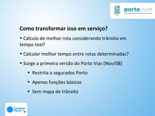 Como transformar isso em serviço?
• Cálculo de melhor rota considerando trânsito em
tempo real?
• Calcular melhor tempo entre rotas determinadas?
• Surge a primeira versão do Porto Vias (Nov/08)
   • Restrita a segurados Porto
   • Apenas funções básicas
   • Sem mapa de trânsito
 