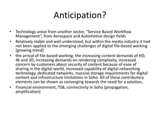 Anticipation? Technology arose from another sector, “Service Based Workflow Management”, from Aerospace and Automotive design fields  Relatively stable and well understood, but within the media industry it had not been applied to the emerging challenges of digital file-based working [growing trend] the arrival of file-based working, the increasing content demands of HD, 4k and 3D, increasing demands on rendering complexity, increased concern by customers about security of content because of ease of sharing in the digital world, increased capability of digital networking technology, dedicated networks, massive storage requirements for digital content and infrastructure limitations in Soho. All of these contributory elements can be shown as converging towards the need for a solution,  Financial environment, TSB, connectivity in Soho [propagation, amplification] 