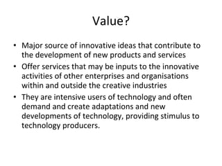 Value? Major source of innovative ideas that contribute to the development of new products and services Offer services that may be inputs to the innovative activities of other enterprises and organisations within and outside the creative industries They are intensive users of technology and often demand and create adaptations and new developments of technology, providing stimulus to technology producers. 