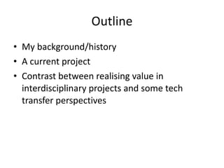 Outline My background/history A current project Contrast between realising value in interdisciplinary projects and some tech transfer perspectives 