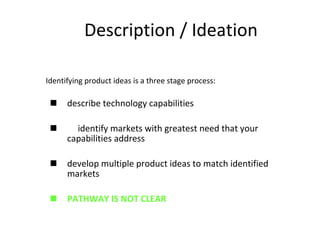 Description / Ideation Identifying product ideas is a three stage process: describe technology capabilities identify markets with greatest need that your capabilities address  develop multiple product ideas to match identified markets PATHWAY IS NOT CLEAR 