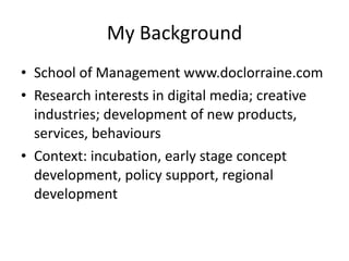 My Background School of Management www.doclorraine.com Research interests in digital media; creative industries; development of new products, services, behaviours Context: incubation, early stage concept development, policy support, regional development 