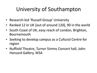 University of Southampton Research-led ‘Russell Group’ University Ranked 12 in UK [out of around 120], 90 in the world South Coast of UK, easy reach of London, Brighton, Bournemouth Seeking to develop campus as a Cultural Centre for region Nuffield Theatre, Turner Simms Concert hall, John Hansard Gallery, WSA 