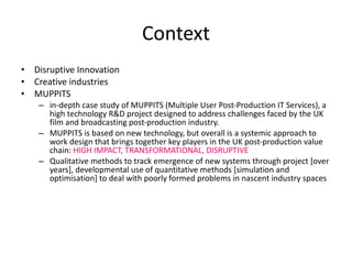 Context Disruptive Innovation Creative industries MUPPITS in-depth case study of MUPPITS (Multiple User Post-Production IT Services), a high technology R&D project designed to address challenges faced by the UK film and broadcasting post-production industry.  MUPPITS is based on new technology, but overall is a systemic approach to work design that brings together key players in the UK post-production value chain:  HIGH IMPACT, TRANSFORMATIONAL, DISRUPTIVE Qualitative methods to track emergence of new systems through project [over years], developmental use of quantitative methods [simulation and optimisation] to deal with poorly formed problems in nascent industry spaces  