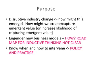 Purpose Disruptive industry change -> how might this emerge?  How might we create/capture emergent value [or increase likelihood of capturing emergent value] Engender new business models –  HOW? ROAD MAP FOR INDUCTIVE THINKING NOT CLEAR Know when and how to intervene ->  POLICY AND PRACTICE 
