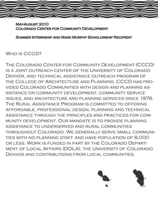 May-August 2010
   Colorado Center for Community Development

   Summer Internship and Mark Murphy Scholorship Recipient



Who is CCCD?

The Colorado Center for Community Development (CCCD)
is a joint outreach center of the University of Colorado
Denver, and technical assistance outreach program of
the College of Architecture and Planning. CCCD has pro-
vided Colorado Communities with design and planning as-
sistance on community development, community service
issues, and architecture and planning services since 1976.
The Rural Assistance Program is committed to offering
affordable, professional design, planning and technical
assistance through the principles and practices for com-
munity development. Our mandate is to provide planning
assistance to underserved and rural communities
throughout Colorado. We generally serve small communi-
ties with no planning staff and have population of 8,000
or less. Work is funded in part by the Colorado Depart-
ment of Local Affairs (DOLA), the University of Colorado
Denver and contributions from local communities.
 